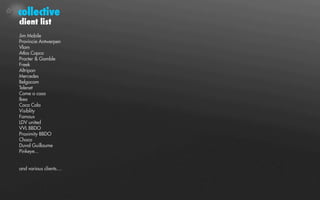 collective
client list
Jim Mobile
Provincie Antwerpen
Vlam
Atlas Copco
Procter & Gamble
Freek
Altripan
Mercedes
Belgacom
Telenet
Come a casa
Ikea
Coca Cola
Visiblity
Famous
LDV united
VVL BBDO
Proximity BBDO
Choco
Duval Guillaume
Pinkeye...


and various clients....
 