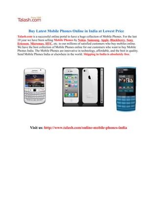 Buy Latest Mobile Phones Online in India at Lowest Price
Talash.com is a successful online portal to have a huge collection of Mobile Phones. For the last
10 year we have been selling Mobile Phones by Nokia, Samsung, Apple, Blackberry, Sony
Ericsson, Micromax, HTC, etc. to our millions of satisfied customers who buy mobiles online.
We have the best collection of Mobile Phones online for our customers who want to buy Mobile
Phones India. The Mobile Phones are innovative in technology, affordable, and the best in quality.
Send Mobile Phones India or elsewhere in the world. Shipping in India is absolutely free.




          Visit us: http://www.talash.com/online-mobile-phones-india
 