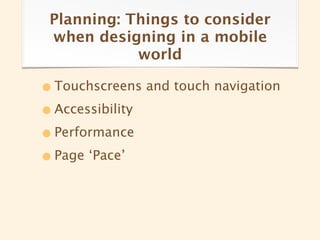 Planning: Things to consider
 when designing in a mobile
            world

• Touchscreens and touch navigation
• Accessibility
• Performance
• Page ‘Pace’
 