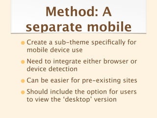 Method: A
 separate mobile
• Create a sub-theme speciﬁcally for
  mobile device use

• Need to integrate either browser or
  device detection

• Can be easier for pre-existing sites
• Should include the option for users
  to view the ‘desktop’ version
 