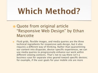 Which Method?
• Quote from original article
    “Responsive Web Design” by Ethan
    Marcotte
•   Fluid grids, ﬂexible images, and media queries are the three
    technical ingredients for responsive web design, but it also
    requires a different way of thinking. Rather than quarantining
    our content into disparate, device-speciﬁc experiences, we can
    use media queries to progressively enhance our work within
    different viewing contexts. That’s not to say there isn’t a
    business case for separate sites geared toward speciﬁc devices;
    for example, if the user goals for your mobile site are more
 
