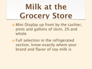 Milk at the
    Grocery Store
• Mini Display up front by the cashier,
  pints and gallons of skim, 2% and
  whole

• Full selection in the refrigerated
  section, know exactly where your
  brand and ﬂavor of soy milk is
 
