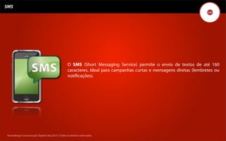 SMS




                                                    O SMS (Short Messaging Service) permite o envio de textos de até 160
                                                    caracteres. Ideal para campanhas curtas e mensagens diretas (lembretes ou
                                                    notiﬁcações).




 Kronedesign Comunicação DigitalDigital Ltda.2010 ©.Todos os direitos reservados.
        Kronedesign Comunicação Ltda.2010 ©.Todos os direitos reservados.
 
