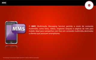 MMS




                                                   O MMS (Multimedia Messaging Service) permite o envio de conteúdo
                                                   multimídia, como fotos, vídeos, ringtones (toques) e páginas da web para
                                                   mobile. Ideal para campanhas com foco em conteúdo multimídia destinadas
                                                   a clientes que possuam smartphones.




Kronedesign Comunicação DigitalDigital Ltda.2010 ©.Todos os direitos reservados.
       Kronedesign Comunicação Ltda.2010 ©.Todos os direitos reservados.
 