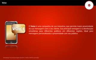 Voice




                                                    O Voice é uma campanha de voz interativa, que permite maior proximidade
                                                    da sua mensagem com o seu cliente. Sua principal vantagem é a distribuição
                                                    simultânea para diferentes públicos em diferentes regiões. Ideal para
                                                    mensagens personalizadas e proximidade com seu público.




 Kronedesign Comunicação DigitalDigital Ltda.2010 ©.Todos os direitos reservados.
        Kronedesign Comunicação Ltda.2010 ©.Todos os direitos reservados.
 