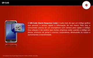 QR-Code




                                                    O QR-Code (Quick Response Code) é nada mais do que um código gráﬁco
                                                    que permite o acesso rápido à informação da sua marca. Para isso, o
                                                    consumidor precisa ter um smartphone com câmera para captar o código.
                                                    Esta solução é tão prática que muitas empresas estão usando o código em
                                                    placas, anúncios de jornal e eventos corporativos, diminuindo os custos e
                                                    aumentando a interatividade.




 Kronedesign Comunicação DigitalDigital Ltda.2010 ©.Todos os direitos reservados.
        Kronedesign Comunicação Ltda.2010 ©.Todos os direitos reservados.
 