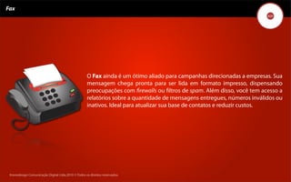 Fax




                                                    O Fax ainda é um ótimo aliado para campanhas direcionadas a empresas. Sua
                                                    mensagem chega pronta para ser lida em formato impresso, dispensando
                                                    preocupações com ﬁrewalls ou ﬁltros de spam. Além disso, você tem acesso a
                                                    relatórios sobre a quantidade de mensagens entregues, números inválidos ou
                                                    inativos. Ideal para atualizar sua base de contatos e reduzir custos.




 Kronedesign Comunicação DigitalDigital Ltda.2010 ©.Todos os direitos reservados.
        Kronedesign Comunicação Ltda.2010 ©.Todos os direitos reservados.
 