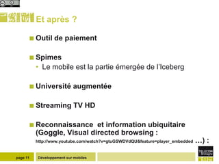 Et après ?

       Outil      de paiement

       Spimes
          • Le mobile est la partie émergée de l’Iceberg

       Université          augmentée

       Streaming            TV HD

       Reconnaissance      et information ubiquitaire
          (Goggle, Visual directed browsing :
          http://www.youtube.com/watch?v=gtuGSWDVdQU&feature=player_embedded   …) :

page 11    Développement sur mobiles
 