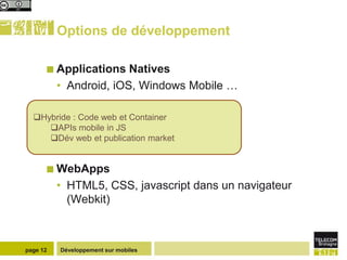 Options de développement

       Applications    Natives
          • Android, iOS, Windows Mobile …

  Hybride : Code web et Container
     APIs mobile in JS
     Dév web et publication market


       WebApps
          • HTML5, CSS, javascript dans un navigateur
            (Webkit)



page 12   Développement sur mobiles
 