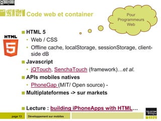Code web et container                    Pour
                                               Programmeurs
                                                    Web
       HTML    5
        • Web / CSS
        • Offline cache, localStorage, sessionStorage, client-
          side dB
       Javascript
        • jQTouch, SenchaTouch (framework)…et al.
       APIs mobiles natives
        • PhoneGap (MIT/ Open source) -
       Multiplateformes -> sur markets


       Lecture        : building iPhoneApps with HTML…
page 13   Développement sur mobiles
 