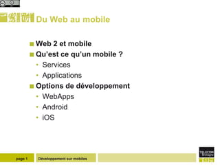 Du Web au mobile

          Web  2 et mobile
          Qu’est ce qu’un mobile ?
           • Services
           • Applications
          Options de développement
           • WebApps
           • Android
           • iOS




page 1     Développement sur mobiles
 