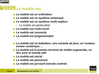 Le mobile est
            Le mobile est un ordinateur
            Le mobile est un système embarqué
            Le mobile est un système multi-capteur
             • Le mobile est géolocalisé
            Le mobile est multi-canal
            Le mobile est connecté
            Le mobile est programmable

            Le mobile est un balladeur, une console de jeux, un couteau
             suisse numérique …
            Le mobile est le premier terminal de réalité augmentée, un
             lien avec le monde réel
            Le mobile est social
            Le mobile est personnel
            Le mobile est pervasif (remote control)

page 5       Développement sur mobiles
 