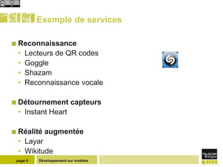 Exemple de services

 Reconnaissance
 •   Lecteurs de QR codes
 •   Goggle
 •   Shazam
 •   Reconnaissance vocale

 Détournement           capteurs
 • Instant Heart

 Réalité   augmentée
 • Layar
 • Wikitude
 page 6   Développement sur mobiles
 