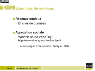 Exemples de services

          Réseaux   sociaux
          • Et silos de données

          Agregationsociale
          • WideNoise de WideTag :
             http://www.widetag.com/widenoise/#

             - et couplages avec spimes : énergie - CO2




page 7     Développement sur mobiles
 