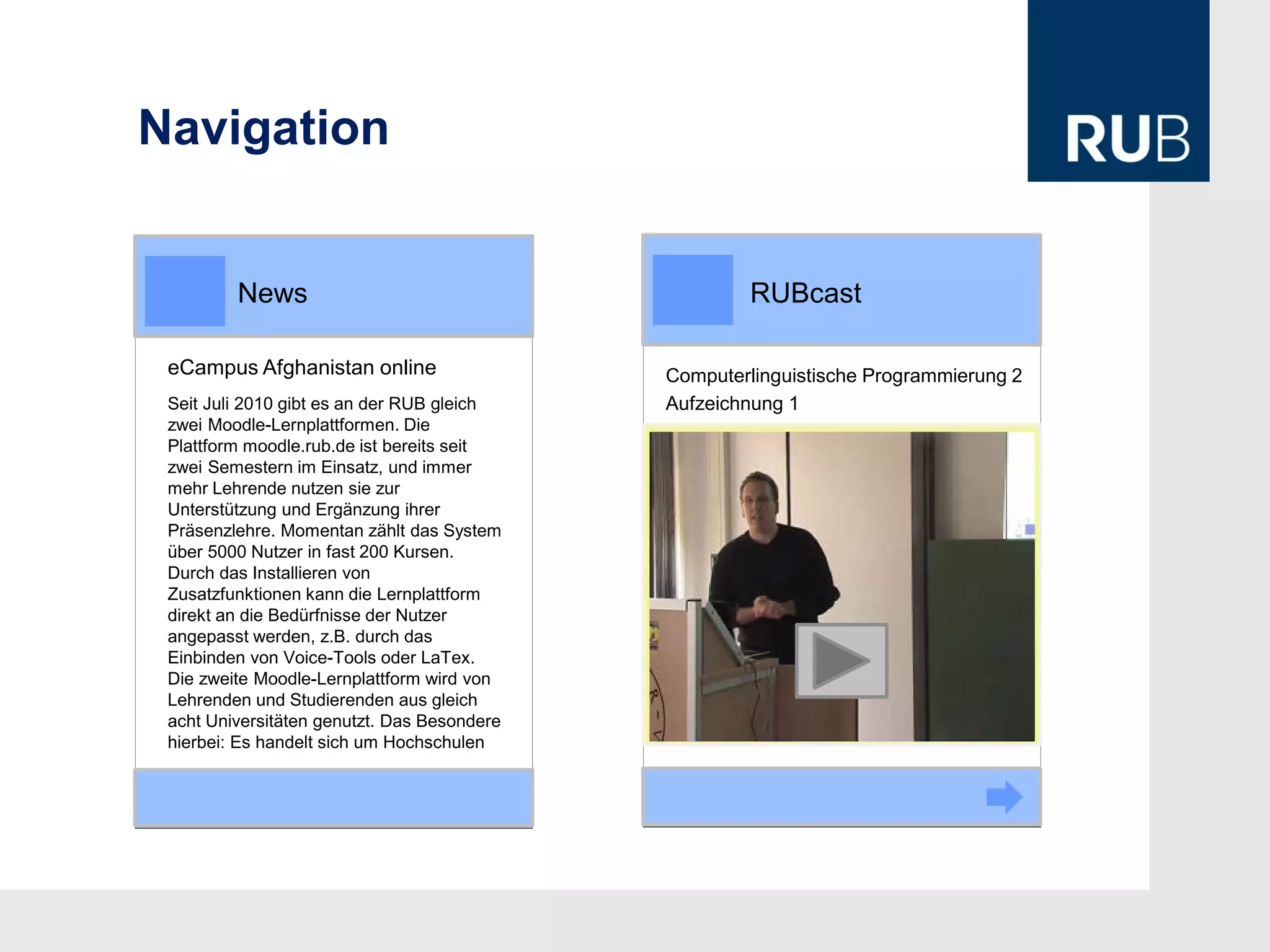 Navigation


         News                                        RUBcast

 eCampus Afghanistan online                  Computerlinguistische Programmierung 2
 Seit Juli 2010 gibt es an der RUB gleich    Aufzeichnung 1
 zwei Moodle-Lernplattformen. Die
 Plattform moodle.rub.de ist bereits seit
 zwei Semestern im Einsatz, und immer
 mehr Lehrende nutzen sie zur
 Unterstützung und Ergänzung ihrer
 Präsenzlehre. Momentan zählt das System
 über 5000 Nutzer in fast 200 Kursen.
 Durch das Installieren von
 Zusatzfunktionen kann die Lernplattform
 direkt an die Bedürfnisse der Nutzer
                                                          Video
 angepasst werden, z.B. durch das
 Einbinden von Voice-Tools oder LaTex.
 Die zweite Moodle-Lernplattform wird von
 Lehrenden und Studierenden aus gleich
 acht Universitäten genutzt. Das Besondere
 hierbei: Es handelt sich um Hochschulen
 
