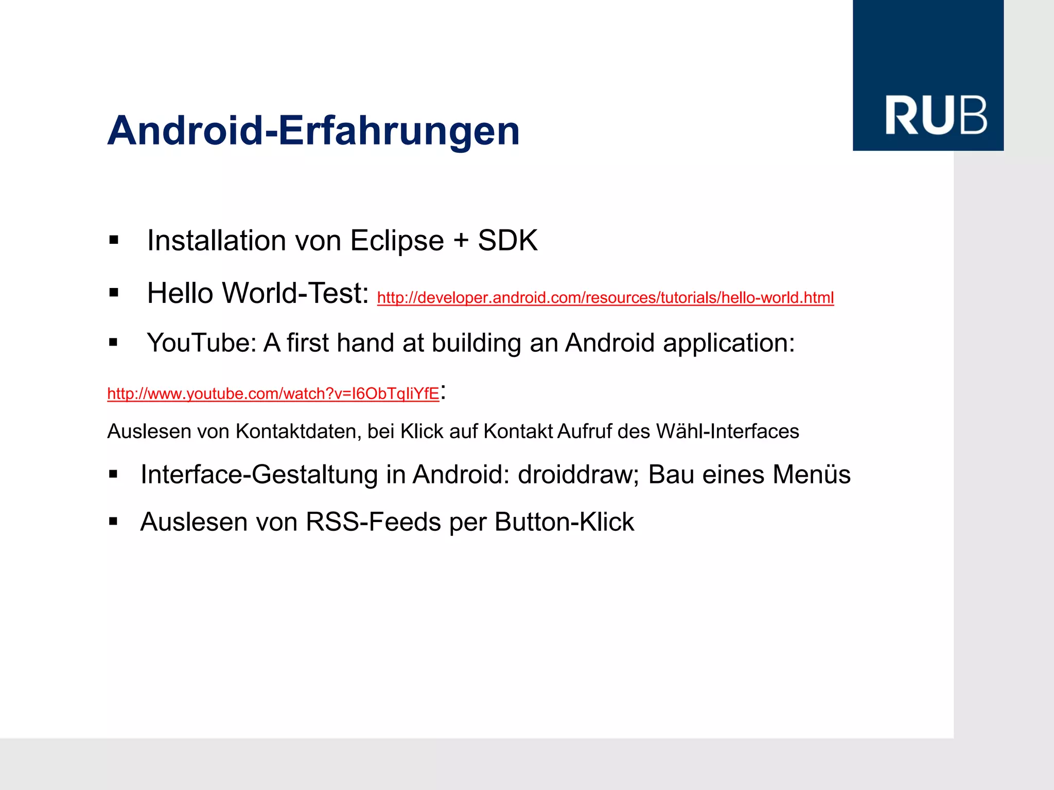 Android-Erfahrungen

 Installation von Eclipse + SDK
 Hello World-Test: http://developer.android.com/resources/tutorials/hello-world.html
   YouTube: A first hand at building an Android application:
                                         :
http://www.youtube.com/watch?v=I6ObTqIiYfE

Auslesen von Kontaktdaten, bei Klick auf Kontakt Aufruf des Wähl-Interfaces

 Interface-Gestaltung in Android: droiddraw; Bau eines Menüs
 Auslesen von RSS-Feeds per Button-Klick
 