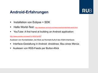 Android-Erfahrungen

 Installation von Eclipse + SDK
 Hello World-Test: http://developer.android.com/resources/tutorials/hello-world.html
   YouTube: A first hand at building an Android application:
                                         :
http://www.youtube.com/watch?v=I6ObTqIiYfE

Auslesen von Kontaktdaten, bei Klick auf Kontakt Aufruf des Wähl-Interfaces

 Interface-Gestaltung in Android: droiddraw; Bau eines Menüs
 Auslesen von RSS-Feeds per Button-Klick
 