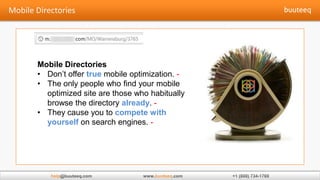 Mobile Directories
• Don’t offer true mobile optimization. -
• The only people who find your mobile
  optimized site are those who habitually
  browse the directory already. -
• They cause you to compete with
  yourself on search engines. -




   help                         buuteeq
 