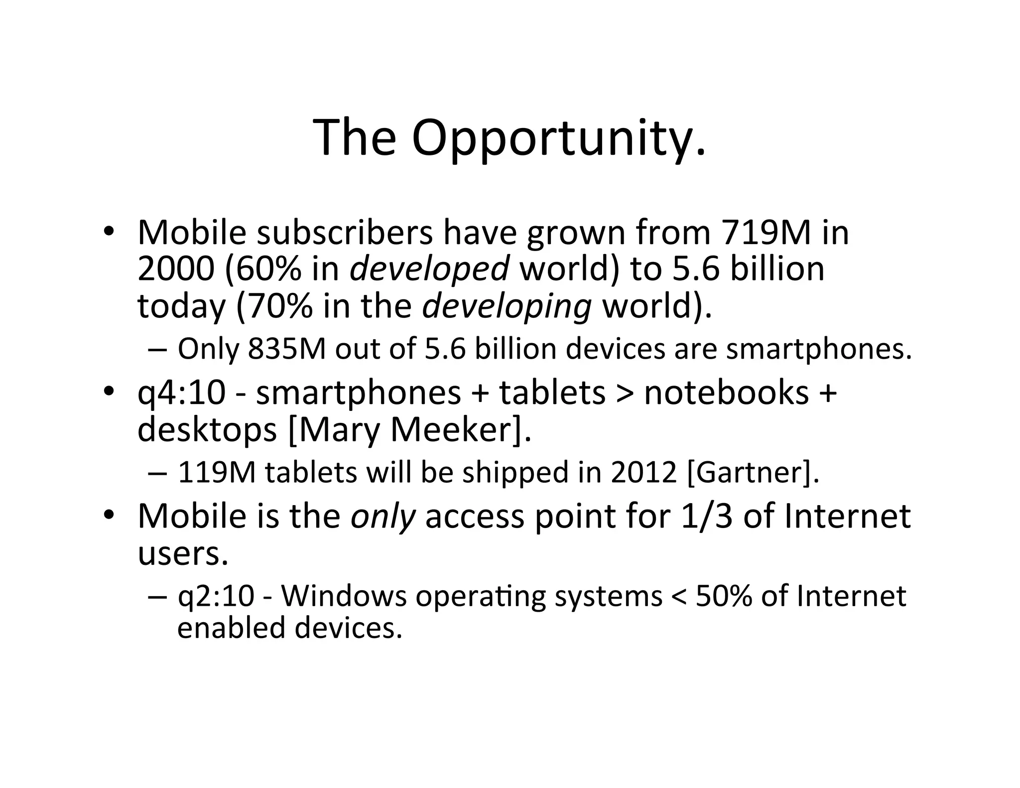 The	
  Opportunity.	
  
•  Mobile	
  subscribers	
  have	
  grown	
  from	
  719M	
  in	
  
   2000	
  (60%	
  in	
  developed	
  world)	
  to	
  5.6	
  billion	
  
   today	
  (70%	
  in	
  the	
  developing	
  world).	
  
    –  Only	
  835M	
  out	
  of	
  5.6	
  billion	
  devices	
  are	
  smartphones.	
  
•  q4:10	
  -­‐	
  smartphones	
  +	
  tablets	
  >	
  notebooks	
  +	
  
   desktops	
  [Mary	
  Meeker].	
  
    –  119M	
  tablets	
  will	
  be	
  shipped	
  in	
  2012	
  [Gartner].	
  
•  Mobile	
  is	
  the	
  only	
  access	
  point	
  for	
  1/3	
  of	
  Internet	
  
   users.	
  
    –  q2:10	
  -­‐	
  Windows	
  opera(ng	
  systems	
  <	
  50%	
  of	
  Internet	
  
       enabled	
  devices.	
  
 