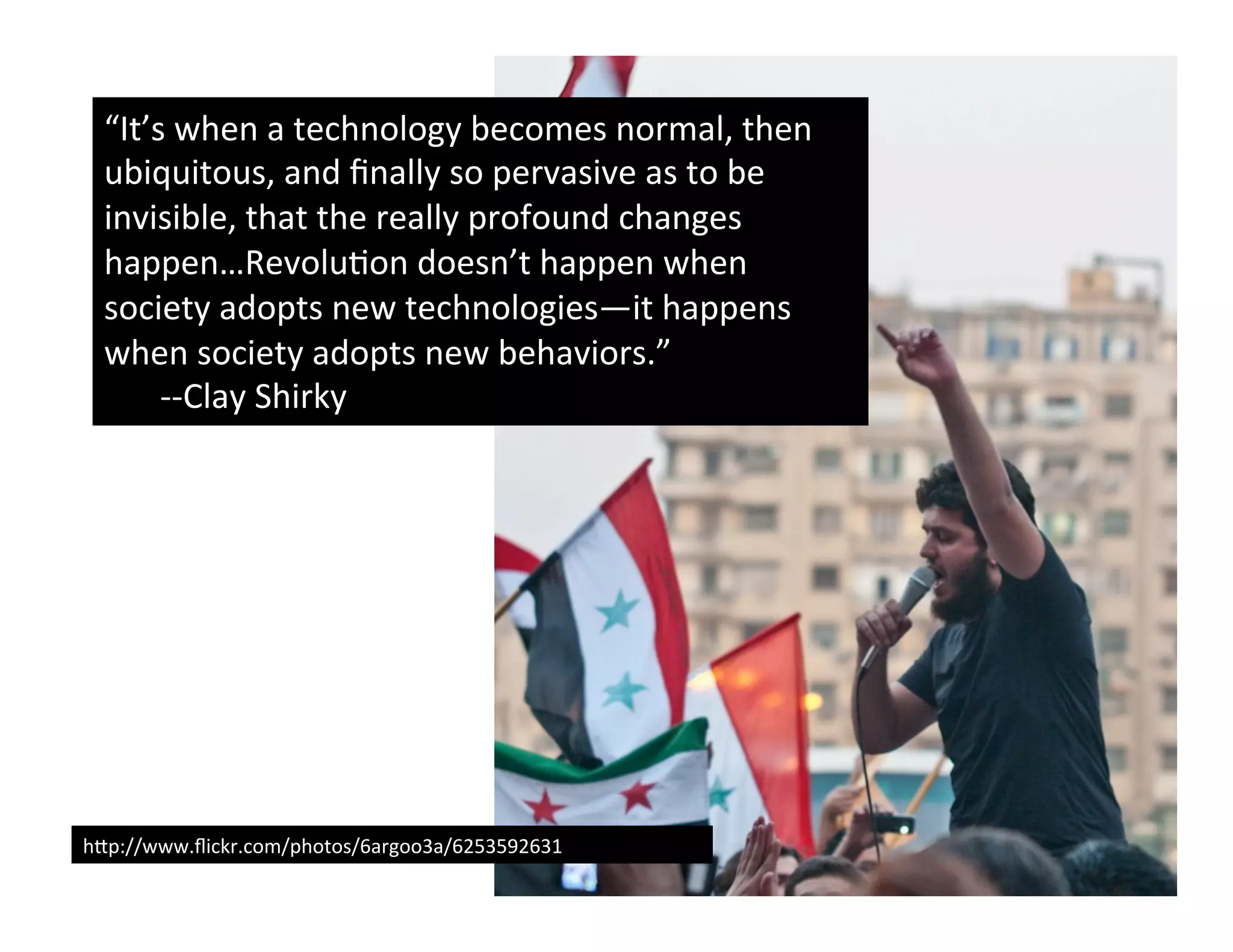 “It’s	
  when	
  a	
  technology	
  becomes	
  normal,	
  then	
  
  ubiquitous,	
  and	
  ﬁnally	
  so	
  pervasive	
  as	
  to	
  be	
  
  invisible,	
  that	
  the	
  really	
  profound	
  changes	
  
  happen…Revolu(on	
  doesn’t	
  happen	
  when	
  
  society	
  adopts	
  new	
  technologies—it	
  happens	
  
  when	
  society	
  adopts	
  new	
  behaviors.”	
  
      	
  -­‐-­‐Clay	
  Shirky	
  




hUp://www.ﬂickr.com/photos/6argoo3a/6253592631	
  
 