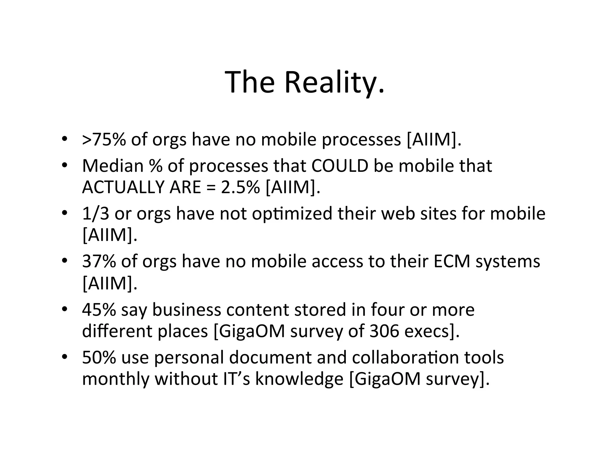 The	
  Reality.	
  
•  >75%	
  of	
  orgs	
  have	
  no	
  mobile	
  processes	
  [AIIM].	
  
•  Median	
  %	
  of	
  processes	
  that	
  COULD	
  be	
  mobile	
  that	
  
   ACTUALLY	
  ARE	
  =	
  2.5%	
  [AIIM].	
  
•  1/3	
  or	
  orgs	
  have	
  not	
  op(mized	
  their	
  web	
  sites	
  for	
  mobile	
  
   [AIIM].	
  
•  37%	
  of	
  orgs	
  have	
  no	
  mobile	
  access	
  to	
  their	
  ECM	
  systems	
  
   [AIIM].	
  
•  45%	
  say	
  business	
  content	
  stored	
  in	
  four	
  or	
  more	
  
   diﬀerent	
  places	
  [GigaOM	
  survey	
  of	
  306	
  execs].	
  
•  50%	
  use	
  personal	
  document	
  and	
  collabora(on	
  tools	
  
   monthly	
  without	
  IT’s	
  knowledge	
  [GigaOM	
  survey].	
  
 