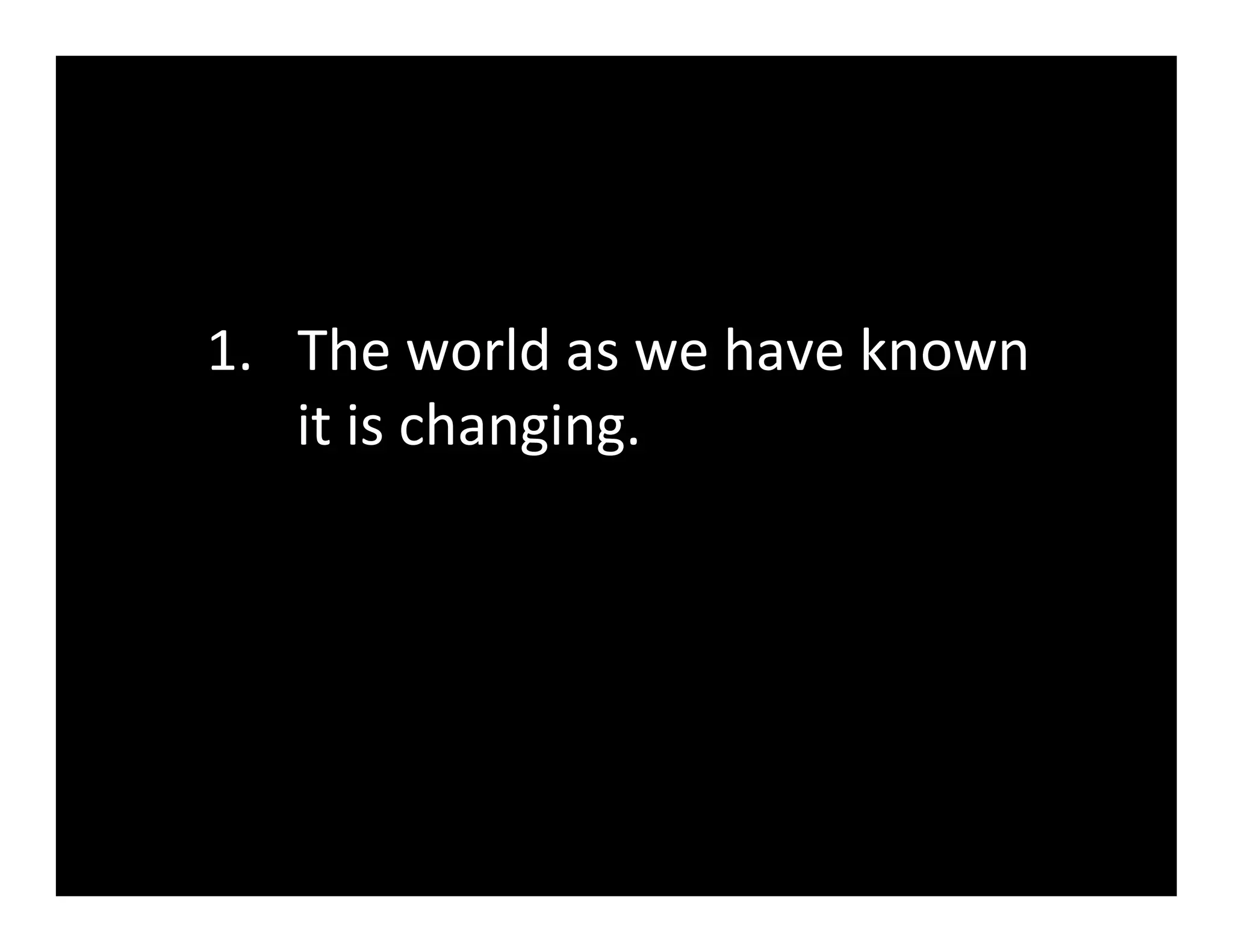 1.  The	
  world	
  as	
  we	
  have	
  known	
  
    it	
  is	
  changing.	
  
 