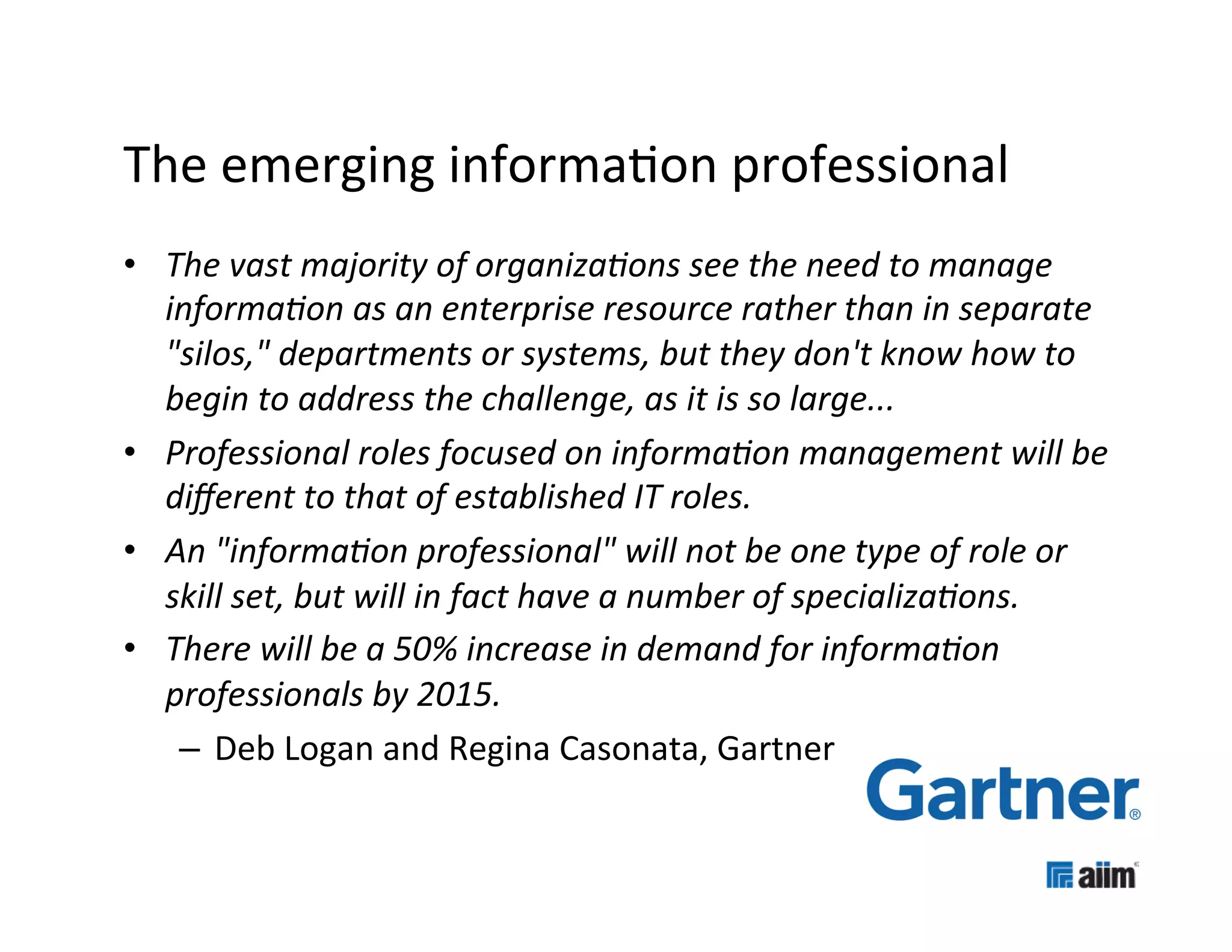 The	
  emerging	
  informa(on	
  professional	
  
•  The	
  vast	
  majority	
  of	
  organiza6ons	
  see	
  the	
  need	
  to	
  manage	
  
   informa6on	
  as	
  an	
  enterprise	
  resource	
  rather	
  than	
  in	
  separate	
  
   "silos,"	
  departments	
  or	
  systems,	
  but	
  they	
  don't	
  know	
  how	
  to	
  
   begin	
  to	
  address	
  the	
  challenge,	
  as	
  it	
  is	
  so	
  large...	
  
•  Professional	
  roles	
  focused	
  on	
  informa6on	
  management	
  will	
  be	
  
   diﬀerent	
  to	
  that	
  of	
  established	
  IT	
  roles.	
  	
  
•  An	
  "informa6on	
  professional"	
  will	
  not	
  be	
  one	
  type	
  of	
  role	
  or	
  
   skill	
  set,	
  but	
  will	
  in	
  fact	
  have	
  a	
  number	
  of	
  specializa6ons.	
  
•  There	
  will	
  be	
  a	
  50%	
  increase	
  in	
  demand	
  for	
  informa6on	
  
   professionals	
  by	
  2015.	
  
    –  Deb	
  Logan	
  and	
  Regina	
  Casonata,	
  Gartner	
  
 