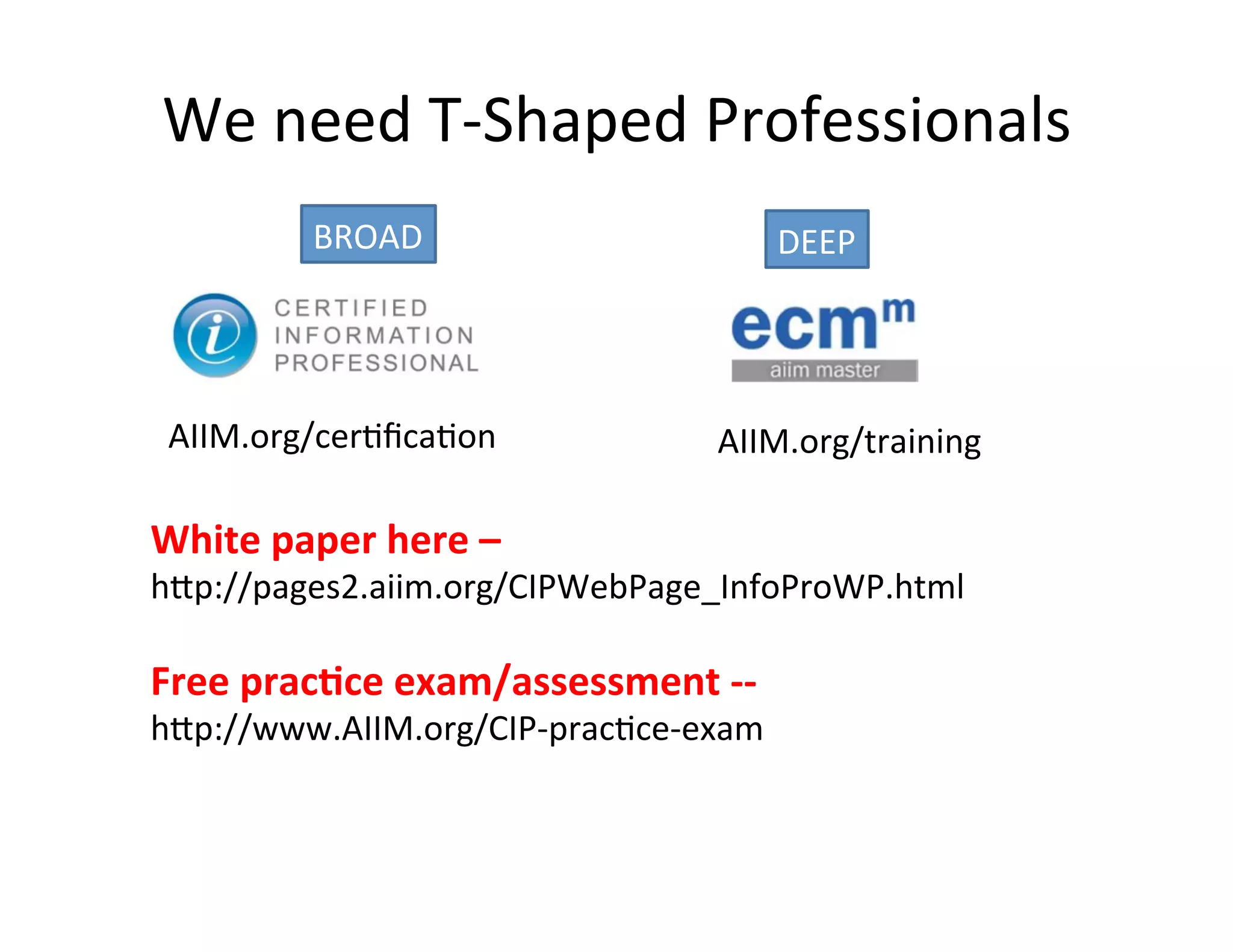 We	
  need	
  T-­‐Shaped	
  Professionals	
  
               BROAD	
                                 DEEP	
  




 AIIM.org/cer(ﬁca(on	
                         AIIM.org/training	
  

White	
  paper	
  here	
  –	
  	
  
hUp://pages2.aiim.org/CIPWebPage_InfoProWP.html	
  
	
  
Free	
  prac*ce	
  exam/assessment	
  -­‐-­‐	
  	
  
hUp://www.AIIM.org/CIP-­‐prac(ce-­‐exam	
  
 