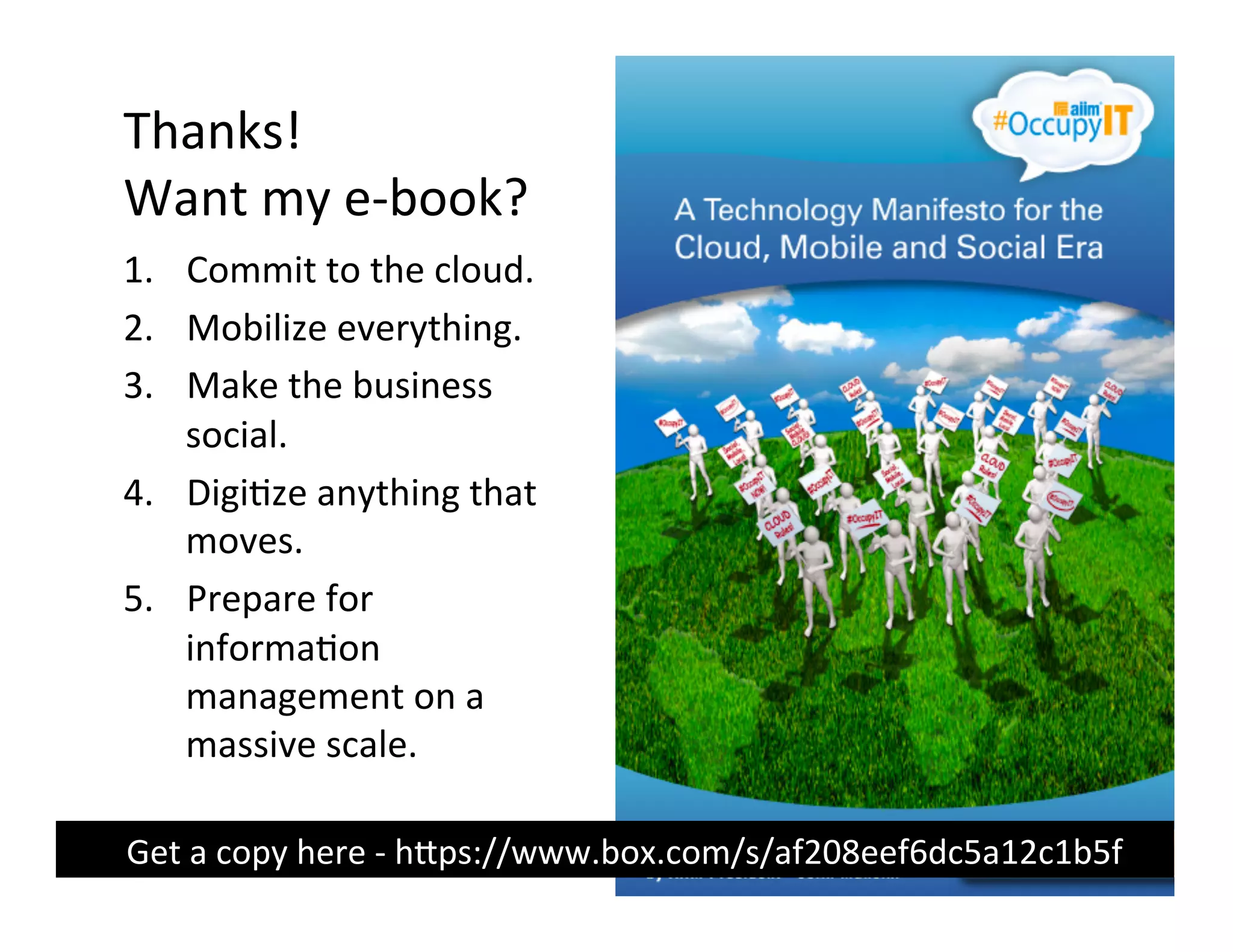 Thanks!	
  
     Want	
  my	
  e-­‐book?	
  
     1.  Commit	
  to	
  the	
  cloud.	
  
     2.  Mobilize	
  everything.	
  
     3.  Make	
  the	
  business	
  
         social.	
  
     4.  Digi(ze	
  anything	
  that	
  
         moves.	
  
     5.  Prepare	
  for	
  
         informa(on	
  
         management	
  on	
  a	
  
         massive	
  scale.	
  

	
  	
  	
  	
  	
  	
  	
  Get	
  a	
  copy	
  here	
  -­‐	
  hUps://www.box.com/s/af208eef6dc5a12c1b5f	
  
 