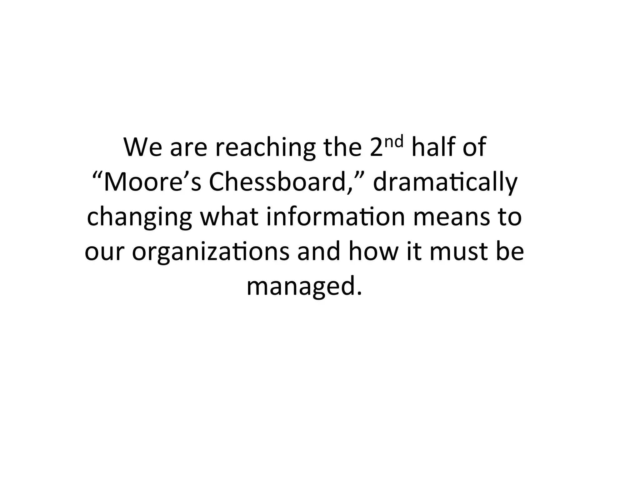We	
  are	
  reaching	
  the	
  2nd	
  half	
  of	
  
“Moore’s	
  Chessboard,”	
  drama(cally	
  
changing	
  what	
  informa(on	
  means	
  to	
  
our	
  organiza(ons	
  and	
  how	
  it	
  must	
  be	
  
                  managed.	
  
 