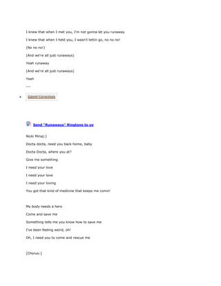 I knew that when I met you, I'm not gonna let you runaway

I knew that when I held you, I wasn't lettin go, no no no!

(No no no!)

(And we're all just runaways)

Yeah runaway

(And we're all just runaways)

Yeah

---


 Submit Corrections




      Send "Runaways" Ringtone to yo


Nicki Minaj:]

Docta docta, need you back home, baby

Docta Docta, where you at?

Give me something

I need your love

I need your love

I need your loving

You got that kind of medicine that keeps me comin'



My body needs a hero

Come and save me

Something tells me you know how to save me

I've been feeling weird, oh!

Oh, I need you to come and rescue me



[Chorus:]
 