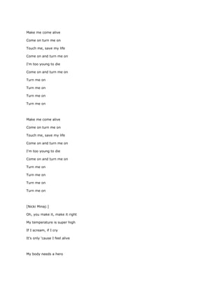 Make me come alive

Come on turn me on

Touch me, save my life

Come on and turn me on

I'm too young to die

Come on and turn me on

Turn me on

Turn me on

Turn me on

Turn me on



Make me come alive

Come on turn me on

Touch me, save my life

Come on and turn me on

I'm too young to die

Come on and turn me on

Turn me on

Turn me on

Turn me on

Turn me on



[Nicki Minaj:]

Oh, you make it, make it right

My temperature is super high

If I scream, if I cry

It's only 'cause I feel alive



My body needs a hero
 