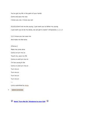 You've got my life in the palm of your hands

Come and save me now

I know you can, I know you can



D,D,D,D,Don't let me die young, I just want you to father my young

I just want you to be my docta, we can get it crackin' chiropractor, I, I, I, I



I,I,I I know you can save me

And make me feel alive



[Chorus:]

Make me come alive

Come on turn me on

Touch me, save my life

Come on and turn me on

I'm too young to die

Come on and turn me on

Turn me on

Turn me on

Turn me on

Turn me on

---

Lyrics submitted by Anna.


 Submit Corrections




      Send "Turn Me On" Ringtone to your Cell
 