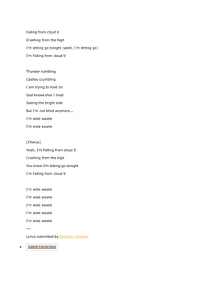 Falling from cloud 9

Crashing from the high

I'm letting go tonight (yeah, I'm letting go)

I'm Falling from cloud 9



Thunder rumbling

Castles crumbling

I am trying to hold on

God knows that I tried

Seeing the bright side

But I'm not blind anymore...

I'm wide awake

I'm wide awake



[Chorus]

Yeah, I'm Falling from cloud 9

Crashing from the high

You know I'm letting go tonight

I'm Falling from cloud 9



I'm wide awake

I'm wide awake

I'm wide awake

I'm wide awake

I'm wide awake

---

Lyrics submitted by Delainey Sheeha.


 Submit Corrections
 