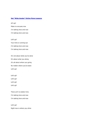 Get "Wide Awake" Online Piano Lessons


et’s go!

Make no excuses now

I’m talking here and now

I’m talking here and now



Let’s go!

Your time is running out

I’m talking here and now

I’m talking here and now



It’s not about what you’ve done

It’s about what you doing

It’s all about where you going

No matter where you’ve been

Let’s go!



Let’s go!

Let’s go!

Let’s go!

Let’s go!



There ain’t no better time

I’m talking here and now

I’m talking here and now



Let’s go!

Right now is where you shine
 