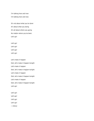 I’m talking here and now

I’m talking here and now



It’s not about what you’ve done

It’s about what you doing

It’s all about where you going

No matter where you’ve been

Let’s go!



Let’s go!

Let’s go!

Let’s go!

Let’s go!



Let’s make it happen

Ooh, let’s make it happen tonight

Let’s make it happen

Ooh, let’s make it happen tonight

Let’s make it happen

Ooh, let’s make it happen tonight

Let’s make it happen

Ooh, let’s make it happen tonight

Let’s go!



Let’s go!

Let’s go!

Let’s go!

Let’s go!

---Intro]
 