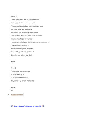 [Verse 2]

Kill the lights, shut 'em off, you're electric

Devil eyes tellin' me come and get it

I'll have you like ooh baby baby, ooh baby baby

Ooh baby baby, ooh baby baby

Girl tonight you're the prey of the hunter

Take you here, take you there, take you under

Imagine me whisper in your ear

I wanna take off all your clothes and put somethin' on ya

I tried to fight it, to fight it

But you're so magnetic, magnetic

Got one life, just live it, just live it

Now relax and get on your back



[Hook]



[Break]

I'mma make you scream out

La da, scream, la da

La da la da la da da da da

Hey, somebody scream Mama Mia!



[Hook]

---


 Submit Corrections




      Send "Scream" Ringtone to your Cell
 
