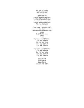 No, oh, oh, yeah
      No, no, no, no

      I gotta tell you
 I gotta tell you (tell you)
 I gotta tell you (tell you)

 I gotta tell you (tell you)
     Tell you (tell you)

 (You know I said it's true)
           So true
(You know I can feel it too)
            (No)
      I can feel it now
            (No)

 You know I said it's true
    I can feel the love
   Can you feel it too
    I can feel it ah-ah
    I can feel it ah-ah

 You know I said it's true
    I can feel the love
   Can you feel it too
    I can feel it ah-ah
    I can feel it ah-ah

       I can feel it
       I can feel it
       I can feel it
    Can you feel it too
 