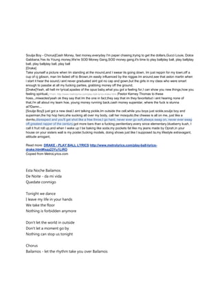 Soulja Boy - Chorus]Cash Money, fast money,everyday I'm paper chasing,trying to get the dollars,Gucci Louie, Dolce
Gabbana,Yes its Young money,We're SOD Money Gang,SOD money gang,it's time to play ballplay ball, play ballplay
ball, play ballplay ball, play ball
[Drake]
Take yourself a picture when Im standing at the mound,and I swear its going down, Im just reppin for my town,off a
cup of cj gibson, man Im faded off to Brown,im easily influenced by the niggas Im around,see that aston martin when
i start it hear the sound,i aint never graduated aint got no cap and gown,but the girls in my class who were smart
enough to passbe at all my fucking parties, grabbing money off the ground,
[Drake]Yeah, all hell mr lyrical,spades of the opus baby,what you got a feeling for,I can show you new things,how you
feeling spiritual,[ From: http://www.metrolyrics.com/play-ball-lyrics-drake.html ]Pastor Kerney Thomas to these
hoes...miwacles!yeah ok they say that Im the one in fact,they say that im they favoritebut i aint hearing none of
that,i'm all about my team hoe, young money running back,cash money superstar, where the fuck is stunna
at?Damn...
[Soulja Boy]I just got a new deal,I aint talking pickle,Im outside the cell,while you boys just sickle,soulja boy and
superman,the hip hop hero,she sucking all over my body, call her mosquito,the cheese is all on me, just like a
dorrito,disrespect and you'll get shot like a free throw,I go hard, never ever go soft,always swag on, never ever swag
off,greatest rapper of the century,got more bars than a fucking penitentiary,every since elementary,blueberry kush, I
call it fruit roll up,and when I wake up I be baking like soda,my pockets fat like my jeans made by Oprah,in your
house on your sisters wall is my poster,fucking models, doing shows just like I supposed ta,my lifestyle extravagant,
attitude arrogant,

Read more: DRAKE - PLAY BALL LYRICS http://www.metrolyrics.com/play-ball-lyrics-
drake.html#ixzz23Yu1LiRO
Copied from MetroLyrics.com




Esta Noche Bailamos
De Noite - da mi vida
Quedate conmigo


Tonight we dance
I leave my life in your hands
We take the floor
Nothing is forbidden anymore


Don't let the world in outside
Don't let a moment go by
Nothing can stop us tonight


Chorus
Bailamos - let the rhythm take you over Bailamos
 