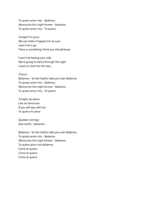 Te quiero amor mio - Bailamos
Wanna live this night forever - bailamos
Te quiero amor mio - Te quiero


Tonight I'm yours
We can make it happen I'm so sure
I won't let it go
There is something I think you should know


I won't be leaving your side
We're going to dance through the night
I want to reach for the stars.


Chorus
Bailamos - let the rhythm take you over Bailamos
Te quiero amor mio - Bailamos
Wanna live this night forever - Bailamos
Te quiero amor mio - Te quiero


Tonight we dance
Like no tomorrow
If you will stay with me
Te quiero mi amor


Quidate conmigo
esta noche - bailamos


Bailamos - let the rhythm take you over Bailamos
Te quiero amor mio - Bailamos
Wanna live this night forever - Bailamos
Te quiero amor mio Bailamos
Como te quiero
Como te quiero
Como te quiero
 
