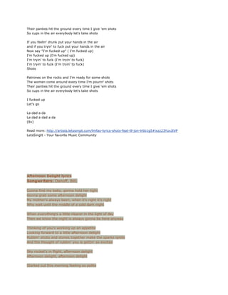 Their panties hit the ground every time I give 'em shots
So cups in the air everybody let's take shots

If you feelin' drunk put your hands in the air
and if you tryin' to fuck put your hands in the air
Now say "I'm fucked up" ( I'm fucked up)
I'm fucked up (I'm fucked up)
I'm tryin' to fuck (I'm tryin' to fuck)
I'm tryin' to fuck (I'm tryin' to fuck)
Shots

Patrones on the rocks and I'm ready for some shots
The women come around every time I'm pourin' shots
Their panties hit the ground every time I give 'em shots
So cups in the air everybody let's take shots

I fucked up
Let's go

La dad a da
La dad a dad a da
(8x)

Read more: http://artists.letssingit.com/lmfao-lyrics-shots-feat-lil-jon-lr6b1g5#ixzz23YuxJtVP
LetsSingIt - Your favorite Music Community




Afternoon Delight lyrics
Songwriters: Danoff, Bill;

Gonna find my baby, gonna hold her tight
Gonna grab some afternoon delight
My mother's always been, when it's right it's right
Why wait until the middle of a cold dark night

When everything's a little clearer in the light of day
Then we know the night is always gonna be here anyway

Thinking of you's working up an appetite
Looking forward to a little afternoon delight
Rubbin' sticks and stones together make the sparks ignite
And the thought of rubbin' you is gettin' so excited

Sky rocket's in flight, afternoon delight
Afternoon delight, afternoon delight

Started out this morning feeling so polite
 