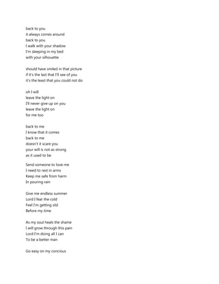 back to you
it always comes around
back to you
I walk with your shadow
I'm sleeping in my bed
with your silhouette


should have smiled in that picture
if it's the last that I'll see of you
it's the least that you could not do


oh I will
leave the light on
I'll never give up on you
leave the light on
for me too


back to me
I know that it comes
back to me
doesn't it scare you
your will is not as strong
as it used to be

Send someone to love me
I need to rest in arms
Keep me safe from harm
In pouring rain


Give me endless summer
Lord I fear the cold
Feel I'm getting old
Before my time


As my soul heals the shame
I will grow through this pain
Lord I'm doing all I can
To be a better man


Go easy on my concious
 