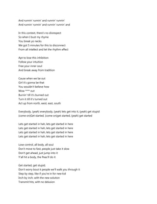 And runnin' runnin' and runnin' runnin'
And runnin' runnin' and runnin' runnin' and


In this context, there's no disrespect
So when I bust my rhyme
You break yo necks
We got 5 minutes for this to disconnect
From all intellect and let the rhythm effect


Apt to lose this inhibition
Follow your intuition
Free your inner soul
And break away from tradition


Cause when we be out
Girl it's gonna be that
You wouldn't believe how
Wow **** out
Burnin' till it's burned out
Turn it till it's turned out
Act up from north, west, east, south


Everybody, (yeah) everybody, (yeah) lets get into it, (yeah) get stupid
(come on)Get started, (come on)get started, (yeah) get started


Lets get started in hah, lets get started in here
Lets get started in hah, lets get started in here
Lets get started in hah, lets get started in here
Lets get started in hah, lets get started in here


Lose control, all body, all soul
Don't move to fast, people just take it slow
Don't get ahead, just jump into it
Y'all hit a body, the Peas'll do it


Get started, get stupid,
Don't worry bout it people we'll walk you through it
Step by step, like if you're in for new kid
Inch by inch, with the new solution
Transmit hits, with no delusion
 
