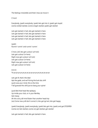 The feelings irresistible and that's how we move it


C'mon!


Everybody, (yeah) everybody, (yeah) lets get into it, (yeah) get stupid
(come on)Get started, (come on)get started, (yeah) get started


Lets get started in hah, lets get started in here
Lets get started in hah, lets get started in here
Lets get started in hah, lets get started in here
Lets get started in hah, lets get started in here


(yeah)
Runnin' runnin' and runnin' runnin'


C'mon y'all, lets get cuckoo! (uh huh)
Lets get cuckoo! (in here)
Right now get cuckoo! (uh huh)
Lets get cuckoo! (in here)
Right now get cuckoo! (uh huh)
Lets get cuckoo! (in here)


OOO
Ya ya ya ya ya ya ya ya ya ya ya ya ya ya ya ya ya ya


Lets get ill, that's the deal
Apt the gade, and we'll bring the butt doc drill
(just) Lose your mind, this is the time
Y'all guessed this drill just to bang your spine!


(just) Bob that head like epilepsy
Up inside your club, or in your Bentley
Get messy
Ah this sick y'all mind faster than another head trip
(so) Come now y'all don't correct it, lets get ign'ant, lets get happy


(yeah) Everybody, (yeah) everybody, (yeah) lets get into, (yeah) and get STOOPID!
(come on) Get started, (come on) get started, get started


Lets get started in hah, lets get started in here
 