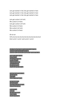 Lets get started in hah, lets get started in here
Lets get started in hah, lets get started in here
Lets get started in hah, lets get started in here


Lets get cuckoo! (uh huh)
We cuckoo! (in here)
Lets get cuckoo! (uh huh)
We cuckoo! (in here)
We cuckoo! (uh huh)
We cuckoo! (in here)


Oh oh oh
Lets ya ya ya ya ya ya ya ya ya ya ya ya ya ya ya ya
And runnin' runnin' and runnin' runnin'




I got a feeling that tonight’s gonna be a good night
that tonight’s gonna be a good night
that tonight’s gonna be a good good night wooh hoo (x4)

Tonight’s the night night
Let’s live it up
I got my f**kin' money
Let’s spend it up
go out and smash it
let go o' my guard
Jump off that sofa
Let’s get get this bitch up




I know that we’ll have a ball
if we get down
and go out
and just f**kin' lose it all

I feel stressed out
I wanna let it go
Lets go way out spaced out
and losing all control

Fill up my cup
Mazeltov
Look at her dancing
just take it off
Lets paint the town
 