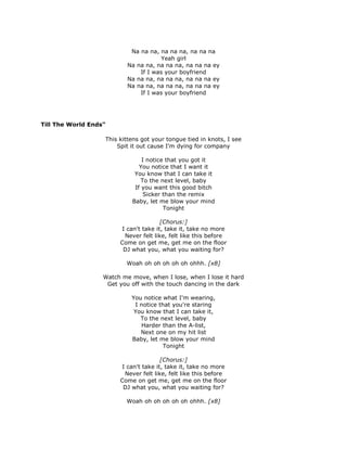 Na na na, na na na, na na na
                                      Yeah girl
                           Na na na, na na na, na na na ey
                               If I was your boyfriend
                           Na na na, na na na, na na na ey
                           Na na na, na na na, na na na ey
                               If I was your boyfriend




Till The World Ends"

                   This kittens got your tongue tied in knots, I see
                       Spit it out cause I'm dying for company

                                I notice that you got it
                               You notice that I want it
                             You know that I can take it
                                To the next level, baby
                             If you want this good bitch
                                 Sicker than the remix
                            Baby, let me blow your mind
                                        Tonight

                                       [Chorus:]
                        I can't take it, take it, take no more
                         Never felt like, felt like this before
                        Come on get me, get me on the floor
                         DJ what you, what you waiting for?

                          Woah oh oh oh oh oh ohhh. [x8]

                   Watch me move, when I lose, when I lose it hard
                    Get you off with the touch dancing in the dark

                            You notice what I'm wearing,
                             I notice that you're staring
                             You know that I can take it,
                               To the next level, baby
                               Harder than the A-list,
                               Next one on my hit list
                            Baby, let me blow your mind
                                       Tonight

                                       [Chorus:]
                        I can't take it, take it, take no more
                         Never felt like, felt like this before
                        Come on get me, get me on the floor
                         DJ what you, what you waiting for?

                          Woah oh oh oh oh oh ohhh. [x8]
 