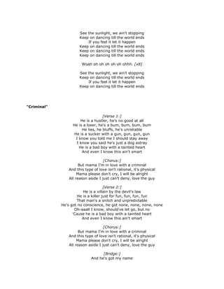 See the sunlight, we ain't stopping
                       Keep on dancing till the world ends
                           If you feel it let it happen
                       Keep on dancing till the world ends
                       Keep on dancing till the world ends
                       Keep on dancing till the world ends

                        Woah oh oh oh oh oh ohhh. [x8]

                       See the sunlight, we ain't stopping
                       Keep on dancing till the world ends
                           If you feel it let it happen
                       Keep on dancing till the world ends




"Criminal"

                                     [Verse 1:]
                        He is a hustler, he's no good at all
                   He is a loser, he's a bum, bum, bum, bum
                         He lies, he bluffs, he's unreliable
                    He is a sucker with a gun, gun, gun, gun
                     I know you told me I should stay away
                     I know you said he's just a dog astray
                       He is a bad boy with a tainted heart
                         And even I know this ain't smart

                                     [Chorus:]
                       But mama I'm in love with a criminal
                 And this type of love isn't rational, it's physical
                      Mama please don't cry, I will be alright
                 All reason aside I just can't deny, love the guy

                                      [Verse 2:]
                         He is a villain by the devil's law
                      He is a killer just for fun, fun, fun, fun
                     That man's a snitch and unpredictable
             He's got no conscience, he got none, none, none, none
                    Oh-aaall I know, should've let go, but no
                   'Cause he is a bad boy with a tainted heart
                        And even I know this ain't smart

                                     [Chorus:]
                       But mama I'm in love with a criminal
                 And this type of love isn't rational, it's physical
                      Mama please don't cry, I will be alright
                 All reason aside I just can't deny, love the guy

                                    [Bridge:]
                              And he's got my name
 