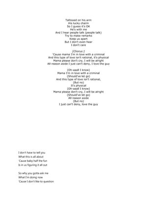 Tattooed on his arm
                                              His lucky charm
                                             So I guess it's OK
                                                He's with me
                                     And I hear people talk (people talk)
                                            Try to make remarks
                                                Keep us apart
                                            But I don't even hear
                                                 I don't care

                                                   [Chorus:]
                                    'Cause mama I'm in love with a criminal
                               And this type of love isn't rational, it's physical
                                     Mama please don't cry, I will be alright
                               All reason aside I just can't deny, I love the guy

                                             (Oh-aaall I know)
                                     Mama I'm in love with a criminal
                                             (Should've let go)
                                    And this type of love isn't rational,
                                                   (But no)
                                                It's physical
                                             (Oh-aaall I know)
                                   Mama please don't cry, I will be alright
                                             (Should've let go)
                                              All reason aside
                                                   (But no)
                                      I just can't deny, love the guy




I don't have to tell you
What this is all about
'Cause baby half the fun
Is in us figuring it all out


So why you gotta ask me
What I'm doing now
'Cause I don't like to question
 