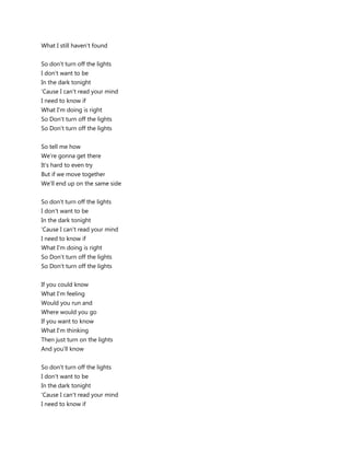 What I still haven't found


So don't turn off the lights
I don't want to be
In the dark tonight
'Cause I can't read your mind
I need to know if
What I'm doing is right
So Don't turn off the lights
So Don't turn off the lights


So tell me how
We're gonna get there
It's hard to even try
But if we move together
We'll end up on the same side


So don't turn off the lights
I don't want to be
In the dark tonight
'Cause I can't read your mind
I need to know if
What I'm doing is right
So Don't turn off the lights
So Don't turn off the lights


If you could know
What I'm feeling
Would you run and
Where would you go
If you want to know
What I'm thinking
Then just turn on the lights
And you'll know


So don't turn off the lights
I don't want to be
In the dark tonight
'Cause I can't read your mind
I need to know if
 