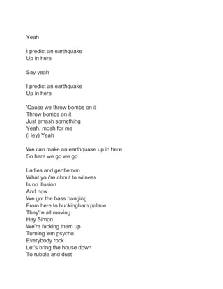 Yeah

I predict an earthquake
Up in here

Say yeah

I predict an earthquake
Up in here

'Cause we throw bombs on it
Throw bombs on it
Just smash something
Yeah, mosh for me
(Hey) Yeah

We can make an earthquake up in here
So here we go we go

Ladies and gentlemen
What you're about to witness
Is no illusion
And now
We got the bass banging
From here to buckingham palace
They're all moving
Hey Simon
We're fucking them up
Turning 'em psycho
Everybody rock
Let's bring the house down
To rubble and dust
 